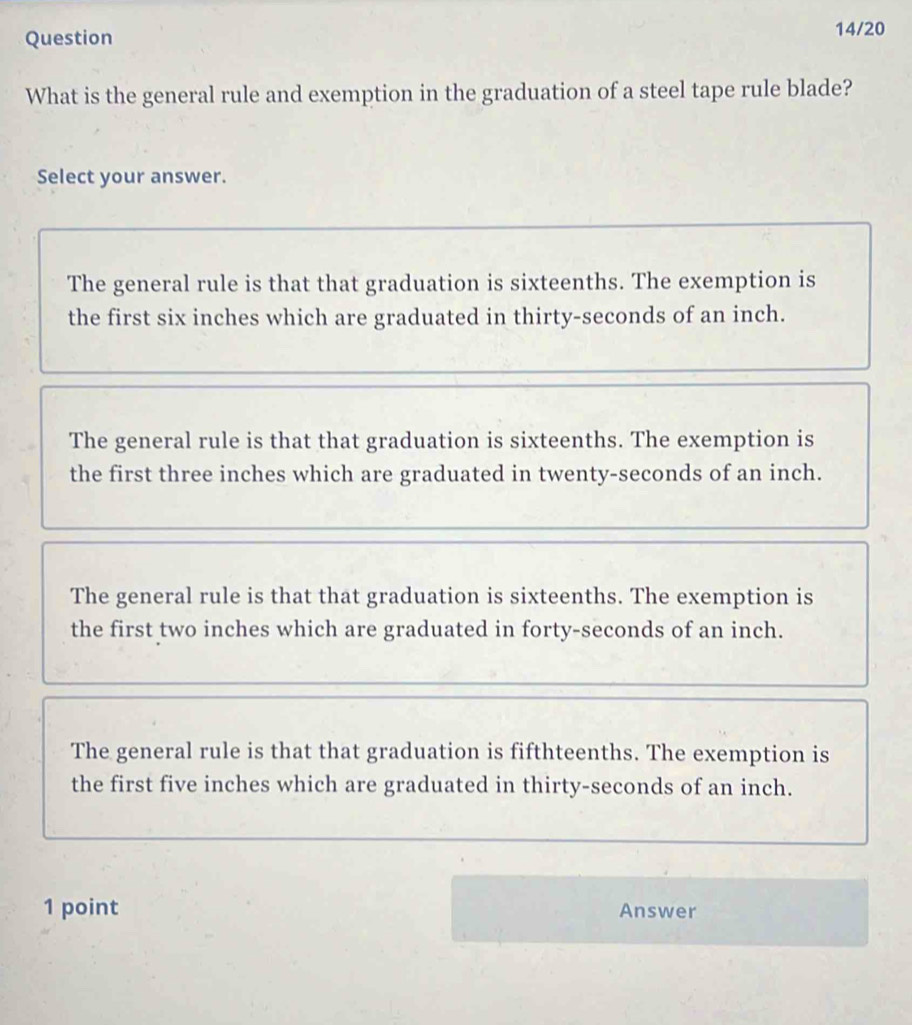 Question 14/20
What is the general rule and exemption in the graduation of a steel tape rule blade?
Select your answer.
The general rule is that that graduation is sixteenths. The exemption is
the first six inches which are graduated in thirty-seconds of an inch.
The general rule is that that graduation is sixteenths. The exemption is
the first three inches which are graduated in twenty-seconds of an inch.
The general rule is that that graduation is sixteenths. The exemption is
the first two inches which are graduated in forty-seconds of an inch.
The general rule is that that graduation is fifthteenths. The exemption is
the first five inches which are graduated in thirty-seconds of an inch.
1 point Answer