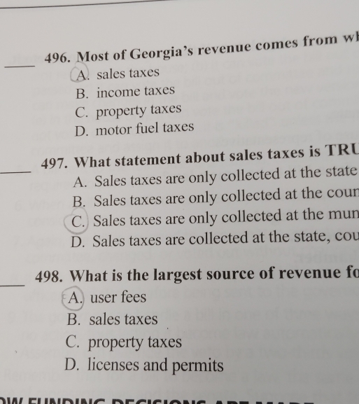 Most of Georgia’s revenue comes from wl
A. sales taxes
B. income taxes
C. property taxes
D. motor fuel taxes
_
497. What statement about sales taxes is TRU
A. Sales taxes are only collected at the state
B. Sales taxes are only collected at the cour
C. Sales taxes are only collected at the mun
D. Sales taxes are collected at the state, cou
_
498. What is the largest source of revenue fo
A. user fees
B. sales taxes
C. property taxes
D. licenses and permits