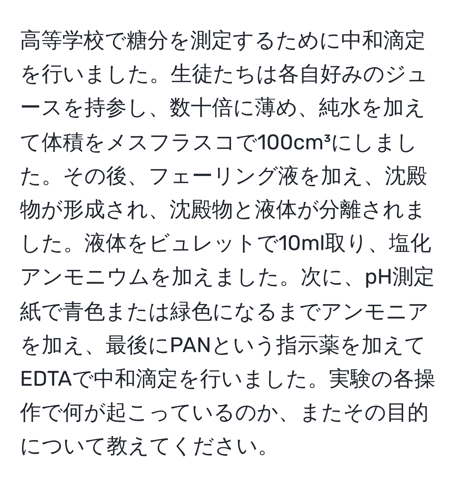 高等学校で糖分を測定するために中和滴定を行いました。生徒たちは各自好みのジュースを持参し、数十倍に薄め、純水を加えて体積をメスフラスコで100cm³にしました。その後、フェーリング液を加え、沈殿物が形成され、沈殿物と液体が分離されました。液体をビュレットで10ml取り、塩化アンモニウムを加えました。次に、pH測定紙で青色または緑色になるまでアンモニアを加え、最後にPANという指示薬を加えてEDTAで中和滴定を行いました。実験の各操作で何が起こっているのか、またその目的について教えてください。