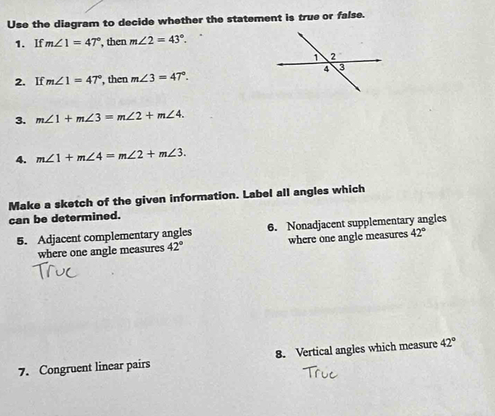 Use the diagram to decide whether the statement is true or false. 
1. If m∠ 1=47° , then m∠ 2=43°. 
2. If m∠ 1=47° , then m∠ 3=47°. 
3. m∠ 1+m∠ 3=m∠ 2+m∠ 4. 
4. m∠ 1+m∠ 4=m∠ 2+m∠ 3. 
Make a sketch of the given information. Label all angles which 
can be determined. 
5. Adjacent complementary angles 6. Nonadjacent supplementary angles 
where one angle measures 42° where one angle measures 42°
7. Congruent linear pairs 8. Vertical angles which measure 42°