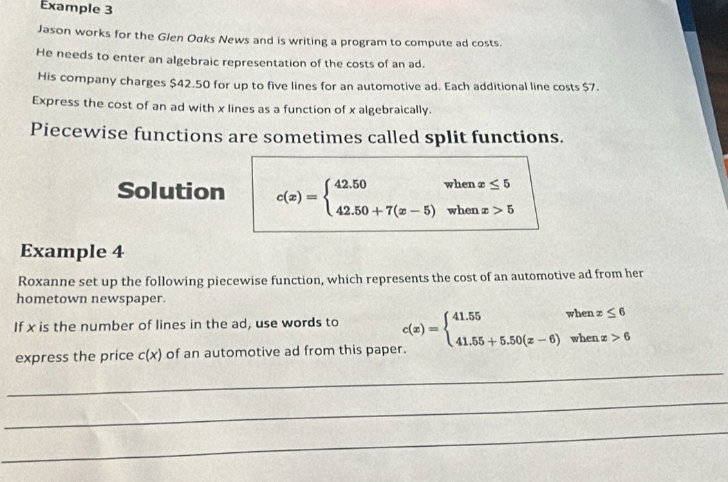 Example 3
Jason works for the Glen Oαks News and is writing a program to compute ad costs.
He needs to enter an algebraic representation of the costs of an ad.
His company charges $42.50 for up to five lines for an automotive ad. Each additional line costs $7.
Express the cost of an ad with x lines as a function of x algebraically.
Piecewise functions are sometimes called split functions.
Solution c(x)=beginarrayl 42.50whenx≤ 5 42.50+7(x-5)whenx>5endarray.
Example 4
Roxanne set up the following piecewise function, which represents the cost of an automotive ad from her
hometown newspaper.
If x is the number of lines in the ad, use words to c(x)=beginarrayl 41.55whenx≤ 6 41.55+5.50(x-6)whenx>6endarray.
_
express the price c(x) of an automotive ad from this paper.
_
_