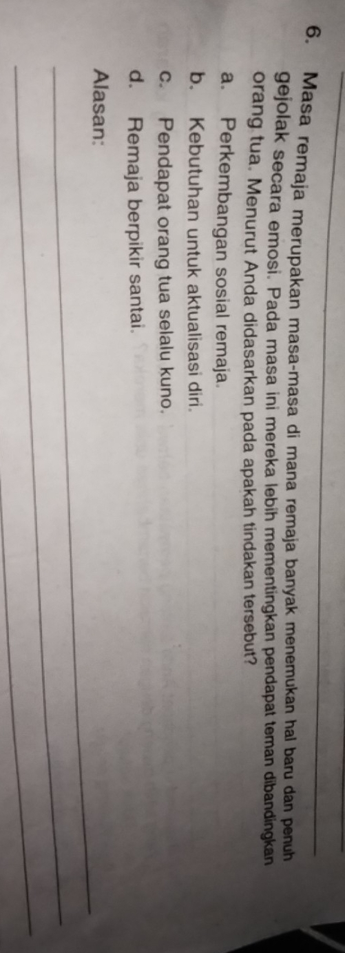 Masa remaja merupakan masa-masa di mana remaja banyak menemukan hal baru dan penuh
gejolak secara emosi. Pada masa ini mereka lebih mementingkan pendapat teman dibandingkan
orang tua. Menurut Anda didasarkan pada apakah tindakan tersebut?
a. Perkembangan sosial remaja.
b. Kebutuhan untuk aktualisasi diri.
c. Pendapat orang tua selalu kuno.
d. Remaja berpikir santai.
_
Alasan:
_
_