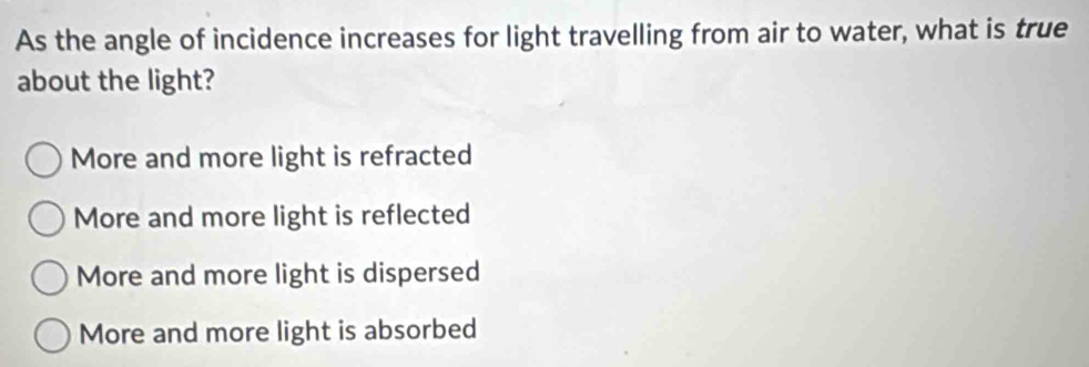 As the angle of incidence increases for light travelling from air to water, what is true
about the light?
More and more light is refracted
More and more light is reflected
More and more light is dispersed
More and more light is absorbed