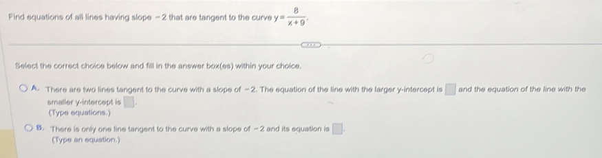 Find equations of all lines having slope - 2 that are tangent to the curve y= 8/x+9 . 
Select the correct choice below and fill in the answer box(es) within your choice.
A. There are two lines tangent to the curve with a slope of — 2. The equation of the line with the larger y-intercept is □ and the equation of the line with the
smaller y-intercept is □.
(Type equations.)
B. There is only one line tangent to the curve with a slope of — 2 and its equation is □. 
(Type an equation.)