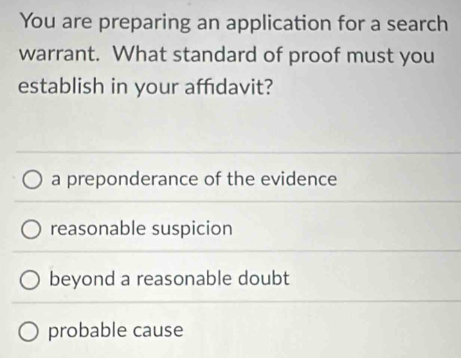 You are preparing an application for a search
warrant. What standard of proof must you
establish in your affidavit?
a preponderance of the evidence
reasonable suspicion
beyond a reasonable doubt
probable cause