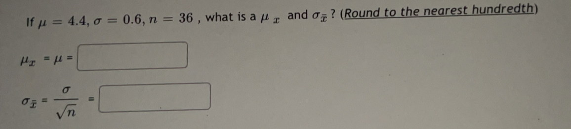 If mu =4.4, sigma =0.6, n=36 , what is amu _x and sigma _overline x ? (Round to the nearest hundredth)
mu _x=mu =□
sigma _overline x= sigma /sqrt(n) =□