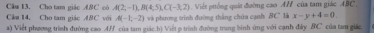 Cho tam giác ABC có A(2;-1), B(4;5), C(-3;2). Viết pttổng quát đường cao AH của tam giác ABC. 
Câu 14. Cho tam giác ABC với A(-1;-2) và phương trình đường thắng chứa cạnh BC là x-y+4=0. 
a) Viết phương trình đường cao AH của tam giác.b) Viết p trình đường trung bình ứng với cạnh đáy BC của tam giác.