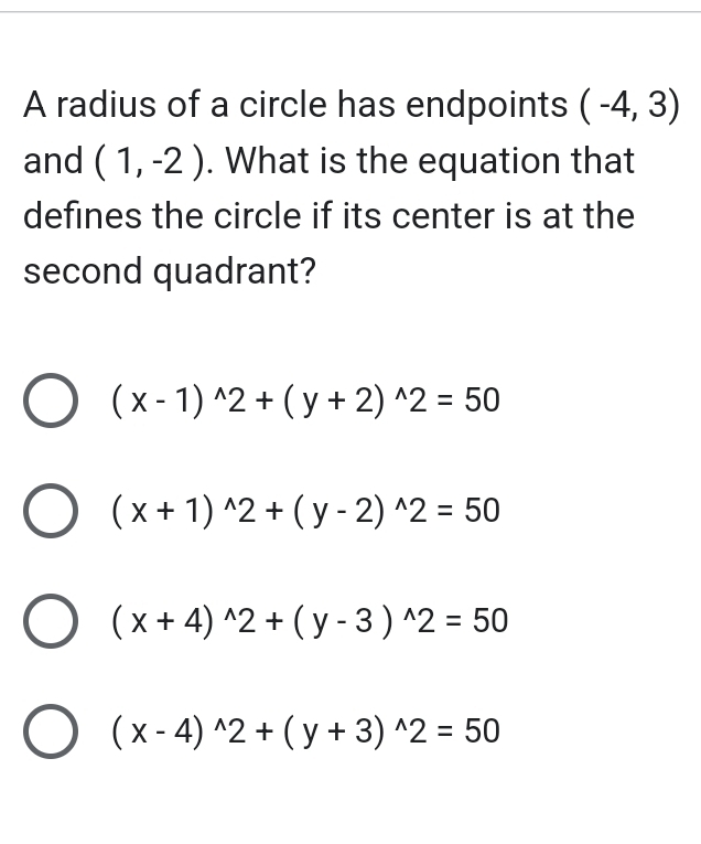 A radius of a circle has endpoints (-4,3)
and (1,-2). What is the equation that
defines the circle if its center is at the
second quadrant?
(x-1)^wedge 2+(y+2)^wedge 2=50
(x+1)^wedge 2+(y-2)^wedge 2=50
(x+4)^wedge 2+(y-3)^wedge 2=50
(x-4)^wedge 2+(y+3)^wedge 2=50