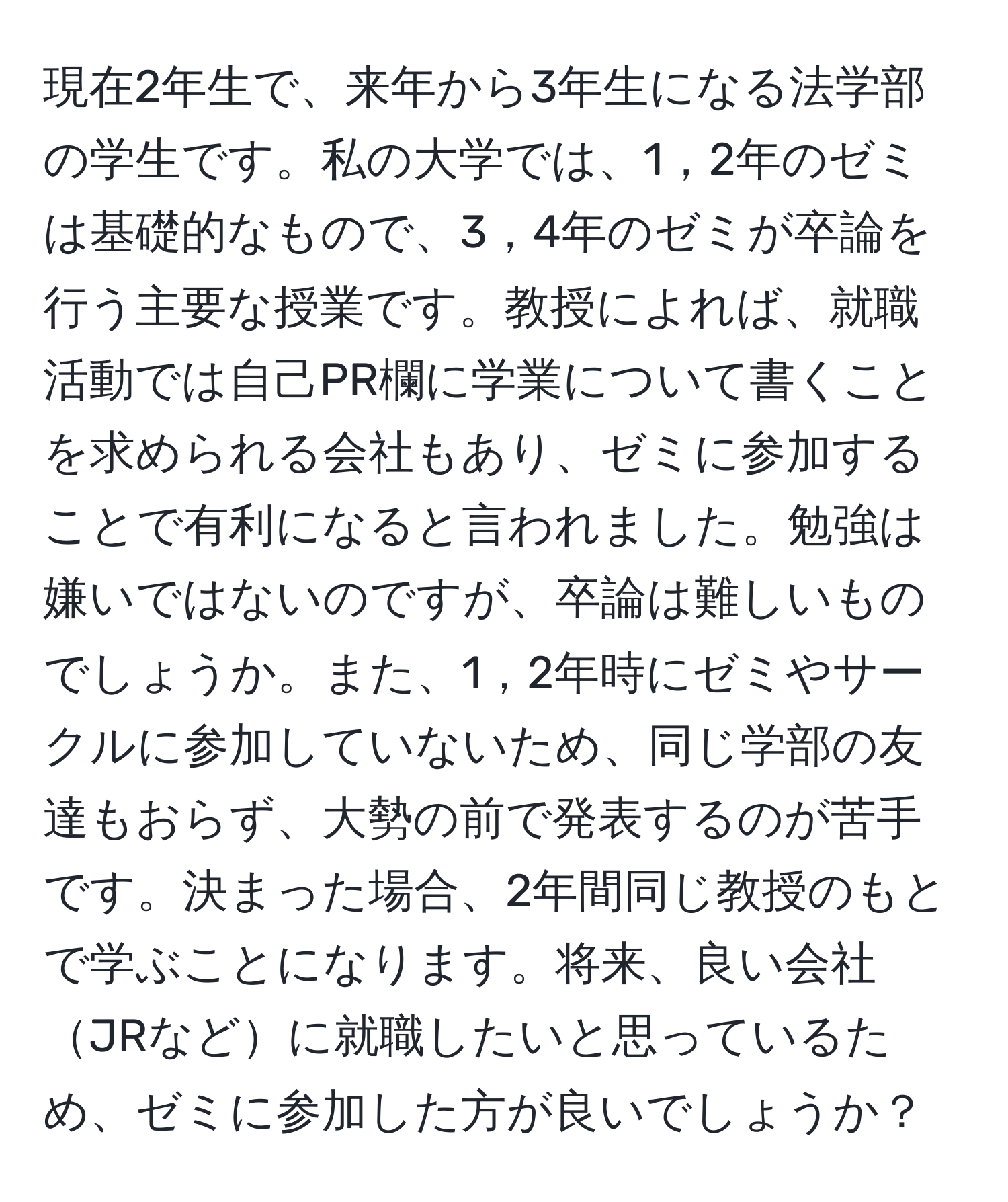 現在2年生で、来年から3年生になる法学部の学生です。私の大学では、1，2年のゼミは基礎的なもので、3，4年のゼミが卒論を行う主要な授業です。教授によれば、就職活動では自己PR欄に学業について書くことを求められる会社もあり、ゼミに参加することで有利になると言われました。勉強は嫌いではないのですが、卒論は難しいものでしょうか。また、1，2年時にゼミやサークルに参加していないため、同じ学部の友達もおらず、大勢の前で発表するのが苦手です。決まった場合、2年間同じ教授のもとで学ぶことになります。将来、良い会社JRなどに就職したいと思っているため、ゼミに参加した方が良いでしょうか？