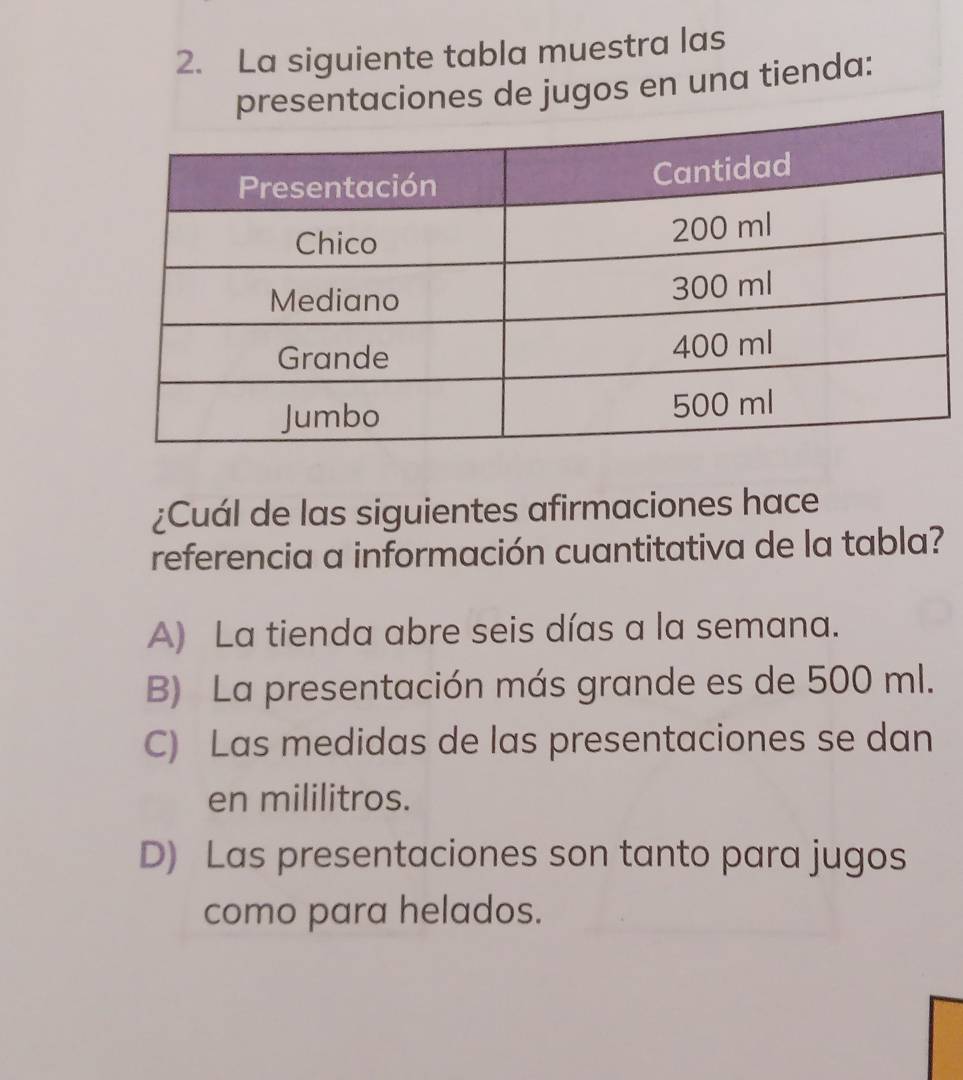 La siguiente tabla muestra las
entaciones de jugos en una tienda:
¿Cuál de las siguientes afirmaciones hace
referencia a información cuantitativa de la tabla?
A) La tienda abre seis días a la semana.
B) La presentación más grande es de 500 ml.
C) Las medidas de las presentaciones se dan
en mililitros.
D) Las presentaciones son tanto para jugos
como para helados.