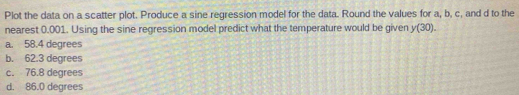 Plot the data on a scatter plot. Produce a sine regression model for the data. Round the values for a, b, c, and d to the
nearest 0.001. Using the sine regression model predict what the temperature would be given y(30).
a. 58.4 degrees
b. 62.3 degrees
c. 76.8 degrees
d. 86.0 degrees