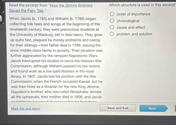 Read the excerpt from "How the Grimm Brothers Which structure is used in this excerpt 
Saved the Fairy Tale." 
order of importance 
When Jacob (b. 1785) and Wilhelm (b. 1786) began chronological 
collecting folk tales and songs at the beginning of the 
nineteenth century, they were precocious students at cause and effect 
the University of Marburg, still in their teens. They grew problem and solution 
up quite fast, plagued by money problems and caring 
for their siblings—their father died in 1796, leaving the 
once middle-class family in poverty. Their situation was 
further aggravated by the rampant Napoleonic Wars. 
Jacob interrupted his studies to serve the Hessian War 
Commission, although Wilhelm passed his law exams 
and found work as a low-paid librarian in the royal 
library. In 1807, Jacob lost his position with the War 
Commission, when the French occupied Kassel, but he 
was then hired as a librarian for the new King Jérome, 
Napoleon's brother, who now ruled Westphalia. Amidst 
all the upheavals, their mother died in 1808, and Jacob 
Mark this and return Save and Exit Next