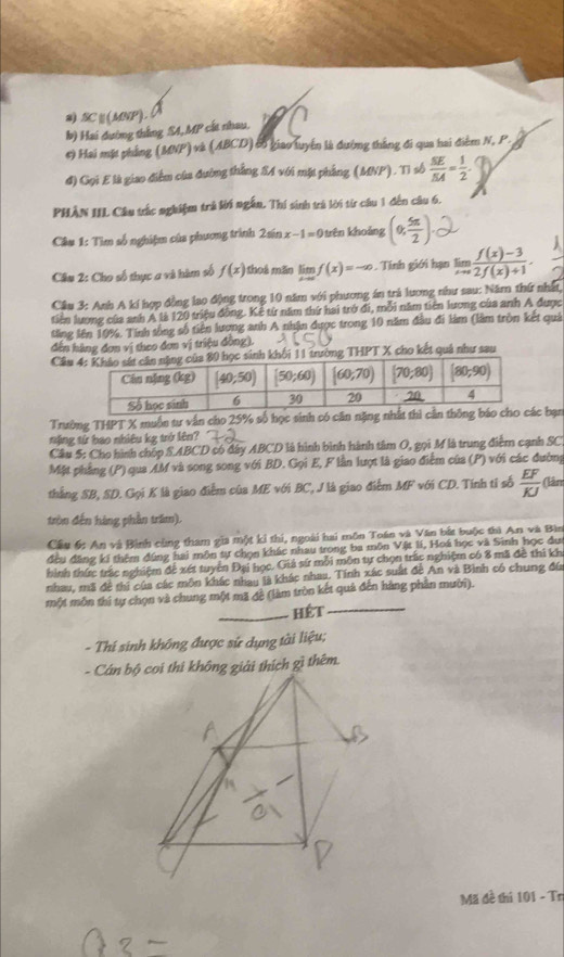 SC∪(MNP).
b) Hai đường thắng SA,MP cất nhau.
#) Hai mặt phẳng (MNP) và (ABCD) cn giao luyển là đường thắng đi qua hai điễm N, P.
đ) Gọi E là giao điễm của đường thắng S4 với mặt phẳng (MNP). Tì số  SE/SA = 1/2 .
PHÂN IIL Câu trắc nghiệm trả lời ngắn. Thí sinh trá lời từ câu 1 đến câu 6.
Câu 1: Tìm số nghiệm của phương trình 2án x-1=0 Thên khoảng (0, 5π /2 )
Câu 2: Cho số thực a và hàm số f(x) thoá mãn limlimits _xto ∈fty f(x)=-∈fty Tính giới hạn limlimits _xto 0 (f(x)-3)/2f(x)+1 .
Cầu 3: Anh A kí hợp đồng lao động trong 10 năm với phương án trả lương như sau: Năm thứ nhất,
tiên lương của anh A là 120 triệu đồng. Kê từ năm thứ hai trở đi, mỗi năm tiên lương của anh A được
tăng lên 10%. Tính sống số tiên lương anh A nhận được trong 10 năm đầu đi làm (làm tròn kết quả
dến hàng đơn vị theo đơn vị triệu đồng).
Câung THPT X cho kết quả như sau
Trường THPT X muồn tư vấn cho 25% số học sinh có căn nặc bạn
ặng từ bao nhiêu kg trở lên?
Câu 5: Cho hình chốp SABCD có đây ABCD là hình bình hành tâm O, gọi M là trung điểm cạnh SC
Mặt phẳng (P) qua AM và song song với BD. Gọi E, F lần lượt là giao điểm của (P) với các đường
thắng SB, SD. Gọi K là giao điểm của ME với BC, J là giao điểm MF với CD. Tính tỉ số  EF/KJ  (lân
tròn đến hàng phần trăm).
Cầu 6: An và Bình cùng tham gia một ki thi, ngoài hai môn Toán và Văn bắt buộc thì An và Bìn
đầu đặng kí thêm đúng hai môn tự chọn khác nhau trong ba môn Vật lí, Hoá học và Sinh học du
hình thức trác nghiệm để xét tuyển Đại học. Giả sứ mỗi môn tự chọn trấc nghiệm có 8 mã đề thi kh
nhau, mã đề thi của các môn khác nhau là khác nhau. Tính xác suất đề An và Bình có chung đú
một môn thí tự chọn và chung một mã đề (làm tròn kết quả đến hàng phần mười).
_hét_
- Thí sinh không được sử dụng tài liệu;
- Cán oi thi không giải thích gì thêm.
Mã đề thi 101 - Tr