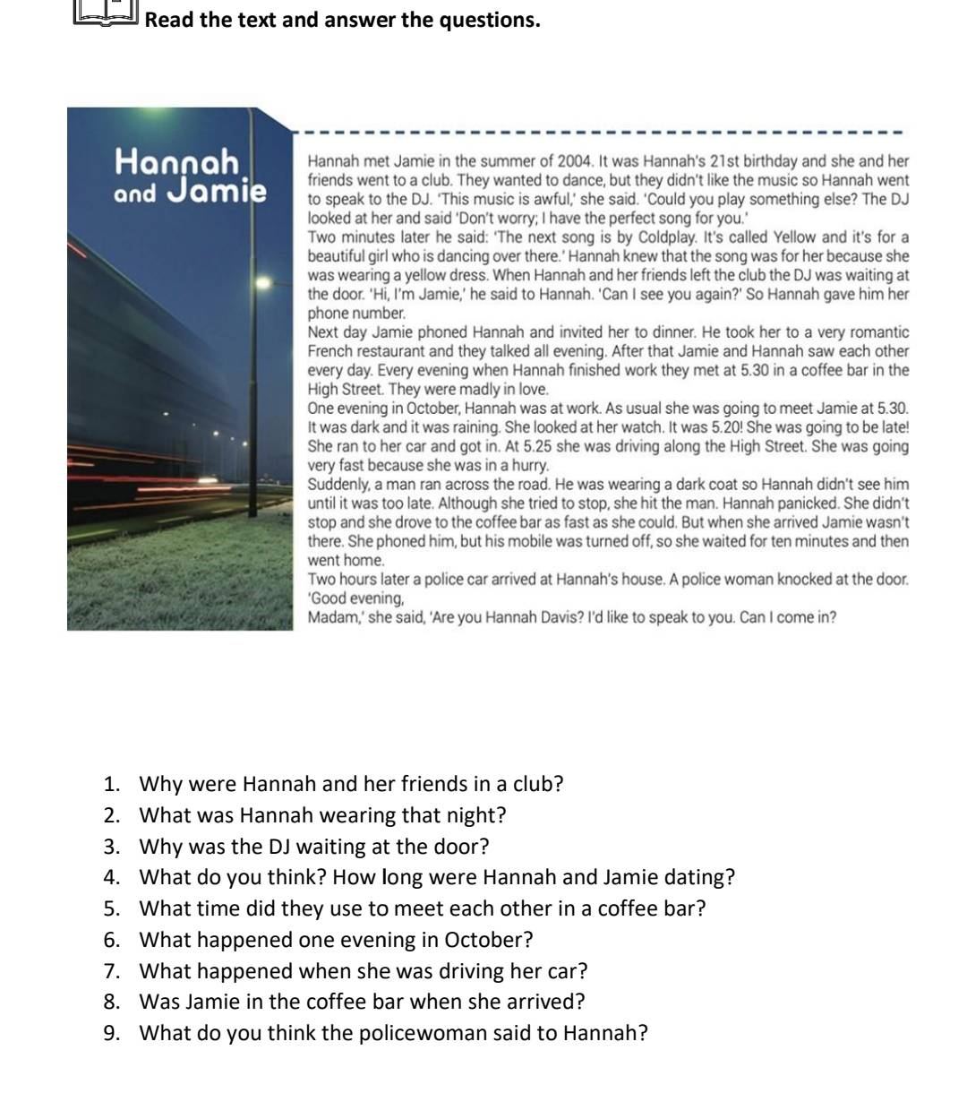 Read the text and answer the questions.
Hannah met Jamie in the summer of 2004. It was Hannah's 21st birthday and she and her
friends went to a club. They wanted to dance, but they didn't like the music so Hannah went
to speak to the DJ. ‘This music is awful,’ she said. ‘Could you play something else? The DJ
looked at her and said ‘Don’t worry; I have the perfect song for you.’
Two minutes later he said: ‘The next song is by Coldplay. It’s called Yellow and it’s for a
beautiful girl who is dancing over there.' Hannah knew that the song was for her because she
was wearing a yellow dress. When Hannah and her friends left the club the DJ was waiting at
the door. 'Hi, I’m Jamie,’ he said to Hannah. ‘Can I see you again?' So Hannah gave him her
phone number.
Next day Jamie phoned Hannah and invited her to dinner. He took her to a very romantic
French restaurant and they talked all evening. After that Jamie and Hannah saw each other
every day. Every evening when Hannah finished work they met at 5.30 in a coffee bar in the
High Street. They were madly in love.
One evening in October, Hannah was at work. As usual she was going to meet Jamie at 5.30.
It was dark and it was raining. She looked at her watch. It was 5.20! She was going to be late!
She ran to her car and got in. At 5.25 she was driving along the High Street. She was going
very fast because she was in a hurry.
Suddenly, a man ran across the road. He was wearing a dark coat so Hannah didn't see him
until it was too late. Although she tried to stop, she hit the man. Hannah panicked. She didn't
stop and she drove to the coffee bar as fast as she could. But when she arrived Jamie wasn't
there. She phoned him, but his mobile was turned off, so she waited for ten minutes and then
went home.
Two hours later a police car arrived at Hannah's house. A police woman knocked at the door.
'Good evening,
Madam,' she said, 'Are you Hannah Davis? I'd like to speak to you. Can I come in?
1. Why were Hannah and her friends in a club?
2. What was Hannah wearing that night?
3. Why was the DJ waiting at the door?
4. What do you think? How long were Hannah and Jamie dating?
5. What time did they use to meet each other in a coffee bar?
6. What happened one evening in October?
7. What happened when she was driving her car?
8. Was Jamie in the coffee bar when she arrived?
9. What do you think the policewoman said to Hannah?