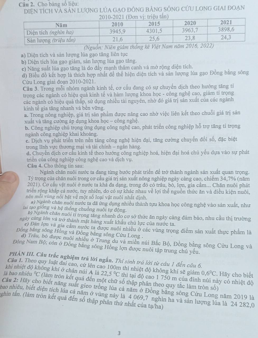 Cho bảng số liệu:
DiệN tÍch Và SảN LượnG LÚA GẠO ĐỒNG bẢNG SÔNG CƯU LONG GIAI ĐOẠN
(Nguồn: Niên giám thống kê Việt Nam năm
a) Diện tích và sản lượng lúa gạo tăng liên tục
b) Diện tích lúa gạo giảm, sản lượng lúa gạo tăng.
c) Năng suất lúa gạo tăng là do đẩy mạnh thâm canh và mở rộng diện tích.
d) Biểu đồ kết hợp là thích hợp nhất để thể hiện diện tích và sản lượng lúa gạo Đồng bằng sông
Cửu Long giai đoạn 2010-2021.
Câu 3. Trong mỗi nhóm ngành kinh tế, cơ cấu đang có sự chuyển dịch theo hướng tăng tỉ
trọng các ngành có hiệu quả kinh tế và hàm lượng khoa học - công nghệ cạo, giảm tỉ trọng
các ngành có hiệu quả thấp, sử dụng nhiều tài nguyên, nhờ đó giá trị sản xuất của các ngành
kinh tế gia tăng nhanh và bên vững.
a. Trong nông nghiệp, giá trị sản phẩm được nâng cao nhờ việc liên kết theo chuỗi giá trị sản
xuất và tăng cường áp dụng khoa học - công nghệ.
b. Công nghiệp chú trọng ứng dụng công nghệ cao, phát triển công nghiệp hỗ trợ tăng tỉ trọng
ngành công nghiệp khai khoáng.
c. Dịch vụ phát triển trên nền tảng công nghệ hiện đại, tăng cường chuyển đổi số, đặc biệt
trong lĩnh vực thương mại và tài chính - ngân hàng.
d. Chuyển dịch cơ cấu kinh tế theo hướng công nghiệp hoá, hiện đại hoá chủ yếu dựa vào sự phát
triển của công nghiệp công nghệ cao và dịch vụ.
Câu 4. Cho thông tin sau:
Ngành chăn nuôi nước ta đang từng bước phát triển để trở thành ngành sản xuất quan trọng.
Tỷ trọng của chăn nuôi trong cơ cấu giá trị sản xuất nông nghiệp ngày càng cao, chiếm 34,7% (năm
2021). Cơ cầu vật nuôi ở nước ta khá đa dạng, trong đó có trâu, bò, lợn, gia cầm... Chăn nuôi phát
triển rộng khắp cả nước, tuy nhiên, do có sự khác nhau về lợi thế nguồn thức ăn và điều kiện nuôi,
mên mỗi vùng nổi bật về một số loại vật nuôi nhất định.
a) Ngành chăn nuội nước ta đã ứng dụng nhiều thành tựu khoa học công nghệ vào sản xuất, như
lai tạo giống và hệ thống chuồng nuôi tự động.
b) Ngành chăn nuôi tỉ trọng tăng nhanh do cơ sở thức ăn ngày càng đảm bảo, nhu cầu thị trường
ngày càng lớn và trở thành mặt hàng xuất khẩu chủ lực của nước ta.
c) Đàn lợn và gia cầm nước ta được nuôi nhiều ở các vùng trọng điểm sản xuất thực phẩm là
Đồng bằng sông Hồng và Đồng bằng sông Cửu Long .
d) Trâu, bỏ được nuôi nhiều ở Trung du và miền núi Bắc Bộ, Đồng bằng sông Cửu Long và
Đông Nam Bộ; còn ở Đồng bằng sông Hồng lợn được nuôi tập trung chủ yếu.
PHÀN III. Câu trắc nghiệm trả lời ngắn. Thí sinh trả lời từ câu 1 đến câu 6.
Câu 1. Theo quy luật đai cao, cứ lên cao 100m thì nhiệt độ không khí sẽ giảm 0,6^0C. Hãy cho biết
khi nhiệt độ không khí ở chân núi A là 22,5°C thì tại độ cao 1 750 m của đỉnh núi này có nhiệt độ
là bao nhiêu°C (làm tròn kết quả đến một chữ số thập phân theo quy tắc làm tròn số)
Câu 2: Hãy cho biết năng suất gieo trồng lúa cả năm ở Đồng bằng sông Cửu Long năm 2019 là
bao nhiệu, biết diện tích lúa cả năm ở vùng này là 4 069,7 nghìn ha và sản lượng lúa là 24 282,0
nghìn tấn. (làm tròn kết quả đến số thập phân thứ nhất của tạ/ha)
3