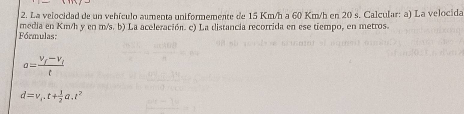 La velocidad de un vehículo aumenta uniformemente de 15 Km/h a 60 Km/h en 20 s. Calcular: a) La velocida 
media en Km/h y en m/s. b) La aceleración. c) La distancia recorrida en ese tiempo, en metros. 
Fórmulas:
a=frac V_f-V_it
d=v_i· t+ 1/2 a.t^2