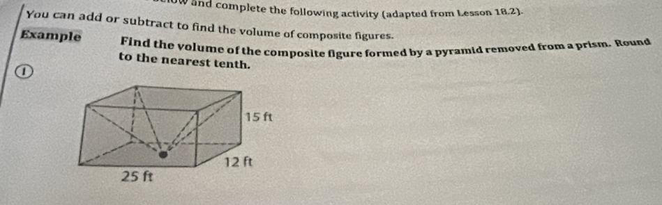 oW and complete the following activity (adapted from Lesson 18.2). 
You can add or subtract to find the volume of composite figures. 
Example Find the volume of the composite figure formed by a pyramid removed from a prism. Round 
to the nearest tenth.