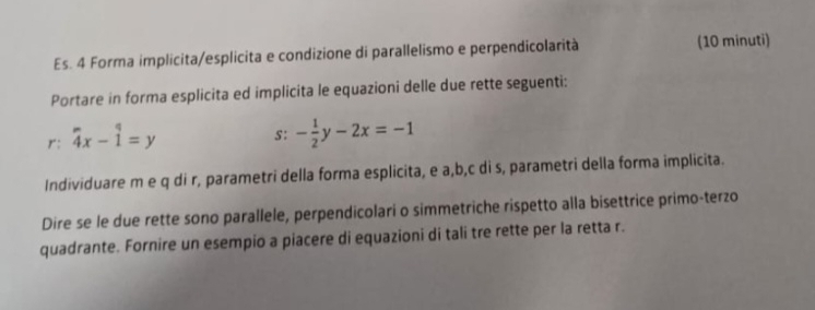 Es. 4 Forma implicita/esplicita e condizione di parallelismo e perpendicolarità (10 minuti)
Portare in forma esplicita ed implicita le equazioni delle due rette seguenti:
. r:4x-1=y
s: - 1/2 y-2x=-1
Individuare m e q di r, parametri della forma esplicita, e a, b, c di s, parametri della forma implicita.
Dire se le due rette sono parallele, perpendicolari o simmetriche rispetto alla bisettrice primo-terzo
quadrante. Fornire un esempio a piacere di equazioni di tali tre rette per la retta r.