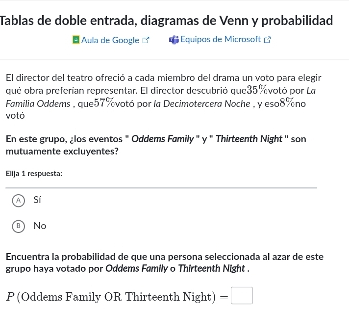 Tablas de doble entrada, diagramas de Venn y probabilidad
Aula de Google Equipos de Microsoft [
El director del teatro ofreció a cada miembro del drama un voto para elegir
qué obra preferían representar. El director descubrió que35%votó por La
Familia Oddems , que57%votó por la Decimotercera Noche , y eso8%no
votó
En este grupo, ¿los eventos " Oddems Family " y " Thirteenth Night " son
mutuamente excluyentes?
Elija 1 respuesta:
Sí
B No
Encuentra la probabilidad de que una persona seleccionada al azar de este
grupo haya votado por Oddems Family o Thirteenth Night .
P(Oddems Family OR Thirteenth Night )=□