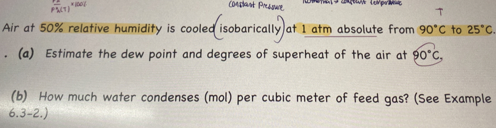 Rmma nent lempratue 
Air at 50% relative humidity is cooled isobarically at 1 atm absolute from 90°C to 25°C. 
. (a) Estimate the dew point and degrees of superheat of the air at 90°C, 
(b) How much water condenses (mol) per cubic meter of feed gas? (See Example 
6.3-2.)