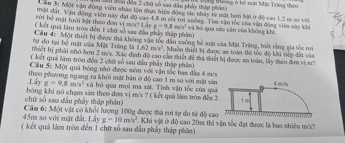 trộng trường ở bê mặt Mặt Trăng theo
la làm tron đến 2 chữ số sau dấu phẩy thập phân)
Câu 3: Một vận động viên nhào lộn thực hiện động tác nhảy từ mặt lưới bật ở độ cao 1,2 m so với
mặt đất. Vận động viên này đạt độ cao 4,8 m rồi rời xuống. Tìm vận tốc của vận động viên này khi
rời bề mặt lưới bật theo đơn vị m/s? Lấy g=9,8m/s^2 và bỏ qua sức cản của không khí.
( kết quả làm tròn đến 1 chữ số sau dấu phẩy thập phân)
Câu 4: Một thiết bị được thả không vận tốc đầu xuống bề mặt của Mặt Trăng, biết rằng gia tốc rơi
tự do tại bề mặt của Mặt Trăng là 1,62m/s^2. Muốn thiết bị được an toàn thì tốc độ khi tiếp đất của
thiết bị phải nhỏ hơn 2 m/s. Xấc định độ cao cần thiết để thả thiết bị được an toàn, lấy theo đơn vị m?
( kết quả làm tròn đến 2 chữ số sau dấu phẩy thập phân)
Câu 5: Một quả bóng nhỏ được ném với vận tốc ban đầu 4 m/s
theo phương ngang ra khỏi mặt bàn ở độ cao 1 m so với mặt sản
.Lấy g=9,8m/s^2 và bỏ qua mọi ma sát. Tính vận tốc của quả
bóng khi nó chạm sàn theo đơn vị m/s ? ( kết quả làm tròn đến 2
chữ số sau dấu phẩy thập phân) 
Câu 6: Một vật có khối lượng 100g được thả rơi tự do từ độ cao
45m so với mặt đất. Lấy g=10m/s^2 7. Khi vật ở độ cao 20m thì vận tốc đạt được là bao nhiêu m/s?
( kết quả làm tròn đến 1 chữ số sau dấu phầy thập phân)