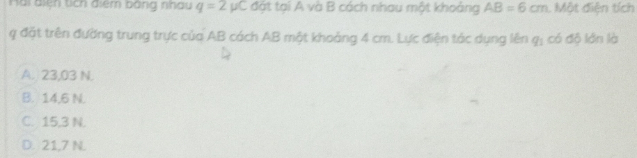 Hài điện tích điểm bằng nhau q=2mu C đặt tại A và B cách nhau một khoảng AB=6cm. Một điện tích
q đặt trên đường trung trực của AB cách AB một khoảng 4 cm. Lực điện tác dụng lên q_1 có đô lớn là
A. 23,03 N.
B. 14,6 N.
C. 15,3 N.
D. 21,7 N.