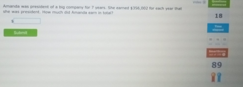 Video న 
answered 
Amanda was president of a big company for 7 years. She earned $356,002 for each year that 
she was president. How much did Amanda earn in total?
18
$ □  Time 
elapsed 
Submit
30 16 03
SmartScore 
out of 201.
89