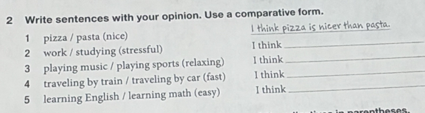 Write sentences with your opinion. Use a comparative form. 
_ 
1 pizza / pasta (nice) I think pizza is nicer than pasta. 
_ 
2 work / studying (stressful) I think 
3 playing music / playing sports (relaxing) I think_ 
4 traveling by train / traveling by car (fast) I think 
5 learning English / learning math (easy) I think 
_ 
rentheses.