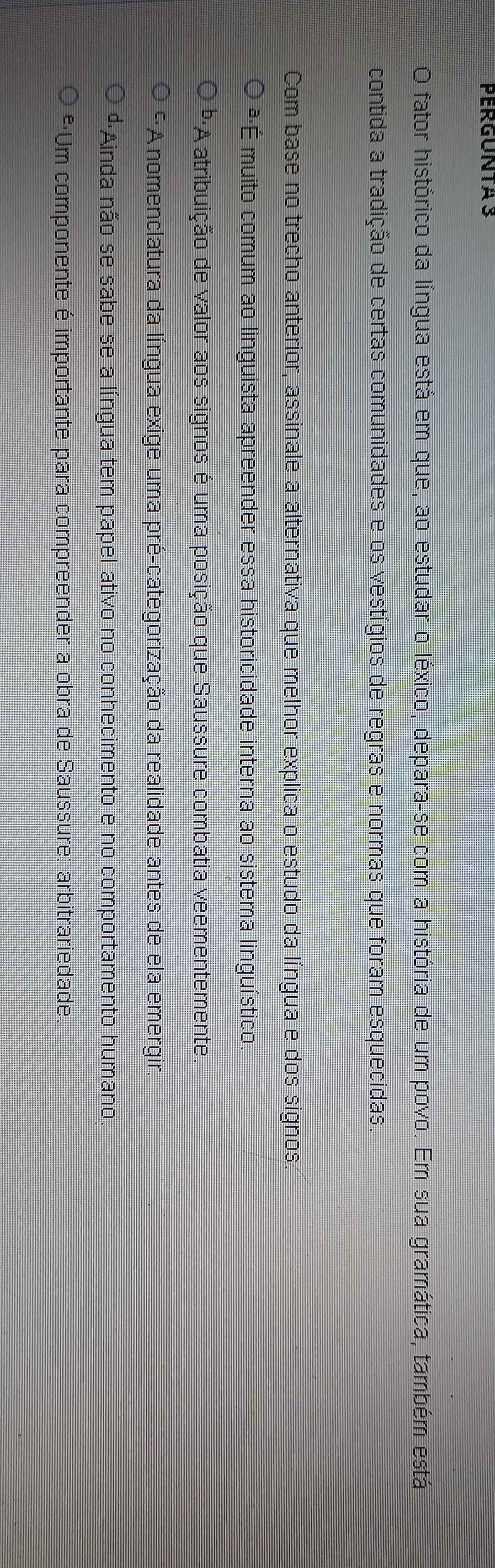 PERGUNTA 3
O fator histórico da língua está em que, ao estudar o léxico, depara-se com a história de um povo. Em sua gramática, também está
contida a tradição de certas comunidades e os vestígios de regras e normas que foram esquecidas.
Com base no trecho anterior, assinale a alternativa que melhor explica o estudo da língua e dos signos
ª·É muito comum ao linguista apreender essa historicidade interna ao sistema linguístico.
''A atribuição de valor aos signos é uma posição que Saussure combatia veementemente.
* A nomenclatura da língua exige uma pré-categorização da realidade antes de ela emergir.
dAinda não se sabe se a língua tem papel ativo no conhecimento e no comportamento humano
*·Um componente é importante para compreender a obra de Saussure: arbitrariedade