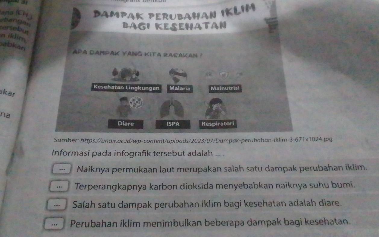 ana (CH) DAMPAK PERUBAHAN IKLIM 
hangan 
BAGI KESEHATAN 
tersebut 
a iklim 
abkan 
aPa dampaK yang kita rasakan ? 
Kesehatan Lingkungan Malaria Malnutrisi 
kar 
na 
Diare ISPA Respiratori 
Sumber: https://unair.ac.id/wp-content/uploads/2023/07/Dampak-perubahan-iklim-3-671x1024.jpg 
Informasi pada infografık tersebut adalah ... . 
… Naiknya permukaan laut merupakan salah satu dampak perubahan iklim. 
· Terperangkapnya karbon dioksida menyebabkan naiknya suhu bumi. 
. Salah satu dampak perubahan iklim bagi kesehatan adalah diare. 
... Perubahan iklim menimbulkan beberapa dampak bagi kesehatan.