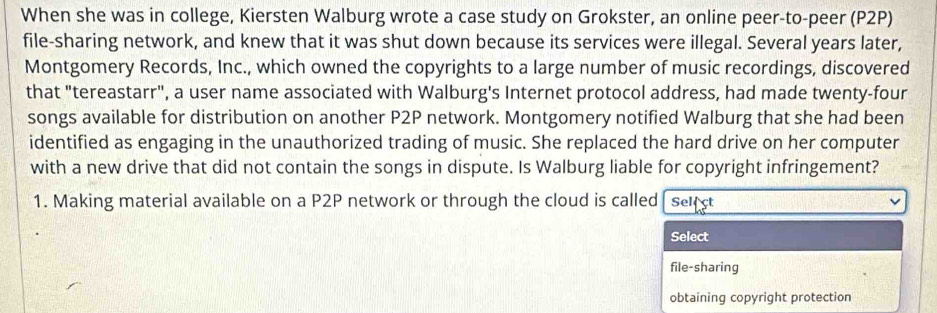 When she was in college, Kiersten Walburg wrote a case study on Grokster, an online peer-to-peer (P2P) 
file-sharing network, and knew that it was shut down because its services were illegal. Several years later, 
Montgomery Records, Inc., which owned the copyrights to a large number of music recordings, discovered 
that "tereastarr", a user name associated with Walburg's Internet protocol address, had made twenty-four 
songs available for distribution on another P2P network. Montgomery notified Walburg that she had been 
identified as engaging in the unauthorized trading of music. She replaced the hard drive on her computer 
with a new drive that did not contain the songs in dispute. Is Walburg liable for copyright infringement? 
1. Making material available on a P2P network or through the cloud is called Select 
Select 
file-sharing 
obtaining copyright protection