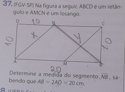 (FGV-SP) Na figura a seguir, ABCD é um retân- 
gulo e AMCN é um losango. 
Determine a medida do segmento overline NB , sa- 
bendo que AB=2AD=20cm.