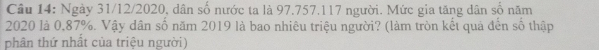 Ngày 31/12/2020, dân số nước ta là 97.757. 117 người. Mức gia tăng dân số năm
2020 là 0,87%. Vậy dân số năm 2019 là bao nhiêu triệu người? (làm tròn kết quả đến số thập 
phân thứ nhất của triệu người)