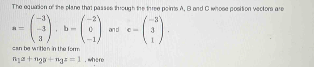 The equation of the plane that passes through the three points A, B and C whose position vectors are
a=beginpmatrix -3 -3 3endpmatrix , b=beginpmatrix -2 0 -1endpmatrix and c=beginpmatrix -3 3 1endpmatrix. 
can be written in the form
n_1x+n_2y+n_3z=1 , where