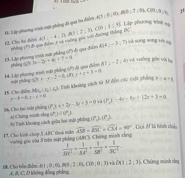 inh tích w .
11. Lập phương trình mặt phẳng đi qua ba điểm A(5;0;0),B(0;7;0),C(0;0;9).
21
Lập phương trình mặt
(phẳng (P) đi qua điểm A và vuông góc với đường thắng BC.
12. Cho ba điểm A(3;-4;2),B(1;2;3),C(0;1;5) và song song với mặt
13. Lập phương trình mặt phẳng (P) đi qua điểm K(4;-3;7)
phẳng (Q): 3x-2y+4z+7=0.
14. Lập phương trình mặt phắng (P) đi qua điểm I(1;-2;4) và vuông góc với hai
mặt phắng (Q): x-y-2=0 , (R): y+z+3=0.
15. Cho điểm M(x_0;y_0;z_0). Tính khoảng cách từ M đến các mặt phăng x-a=0,
y-b=0,z-c=0.
16. Cho hai mặt phăng (P_1):x+2y-3z+5=0 và (P_2):-4x-8y+12z+3=0.
a) Chứng minh rằng (P_1)parallel (P_2).
b) Tính khoảng cách giữa hai mặt phắng (P_1),(P_2).
17. Cho hình chóp S.ABC thoả mãn widehat ASB=widehat BSC=widehat CSA=90°. Gọi H là hình chiếu
vuông góc của S trên mặt phẳng (ABC). Chứng minh rằng
 1/SH^2 = 1/SA^2 + 1/SB^2 + 1/SC^2 .
18. Cho bốn điểm A(1;0;0),B(0;2;0),C(0;0;3) và D(1;2;3). Chứng minh rắng
A, B, C, D không đồng phăng.