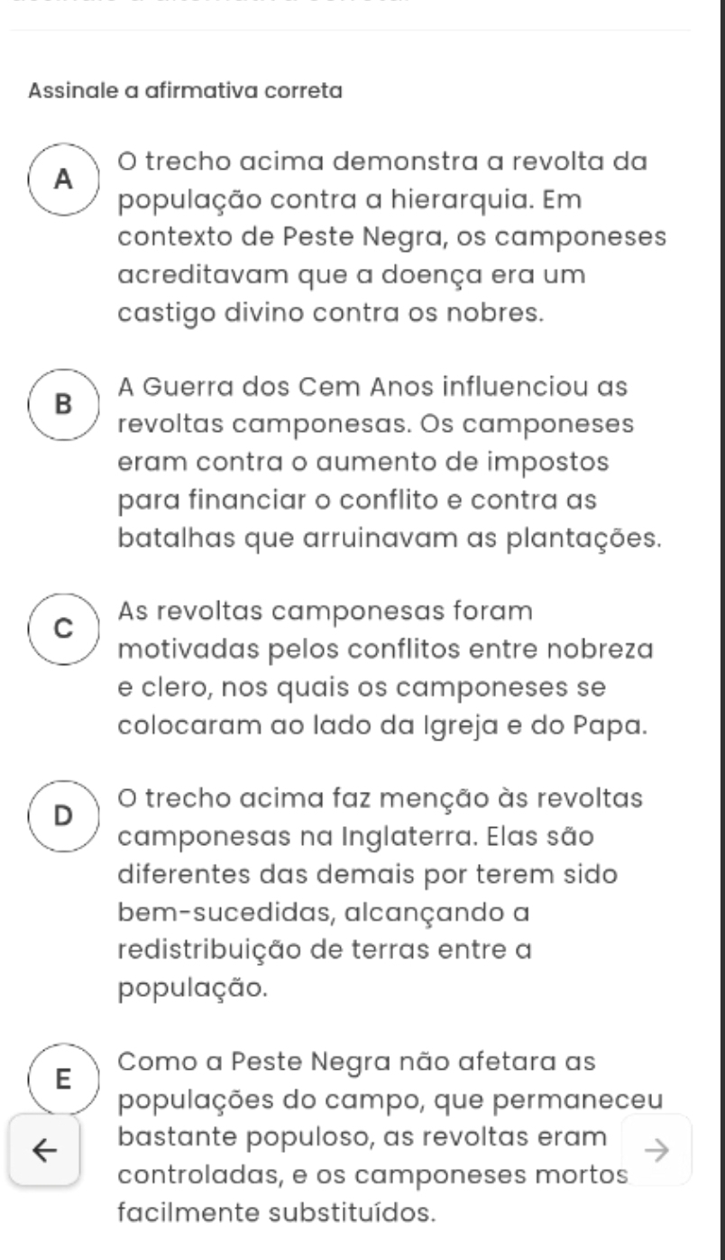 Assinale a afirmativa correta
A O trecho acima demonstra a revolta da
população contra a hierarquia. Em
contexto de Peste Negra, os camponeses
acreditavam que a doença era um
castigo divino contra os nobres.
B A Guerra dos Cem Anos influenciou as
revoltas camponesas. Os camponeses
eram contra o aumento de impostos
para financiar o conflito e contra as
batalhas que arruinavam as plantações.
C As revoltas camponesas foram
motivadas pelos conflitos entre nobreza
e clero, nos quais os camponeses se
colocaram ao lado da Igreja e do Papa.
D O trecho acima faz menção às revoltas
camponesas na Inglaterra. Elas são
diferentes das demais por terem sido
bem-sucedidas, alcançando a
redistribuição de terras entre a
população.
E
Como a Peste Negra não afetara as
populações do campo, que permaneceu
bastante populoso, as revoltas eram
controladas, e os camponeses mortos
facilmente substituídos.