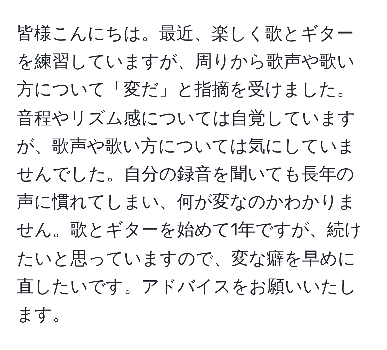 皆様こんにちは。最近、楽しく歌とギターを練習していますが、周りから歌声や歌い方について「変だ」と指摘を受けました。音程やリズム感については自覚していますが、歌声や歌い方については気にしていませんでした。自分の録音を聞いても長年の声に慣れてしまい、何が変なのかわかりません。歌とギターを始めて1年ですが、続けたいと思っていますので、変な癖を早めに直したいです。アドバイスをお願いいたします。