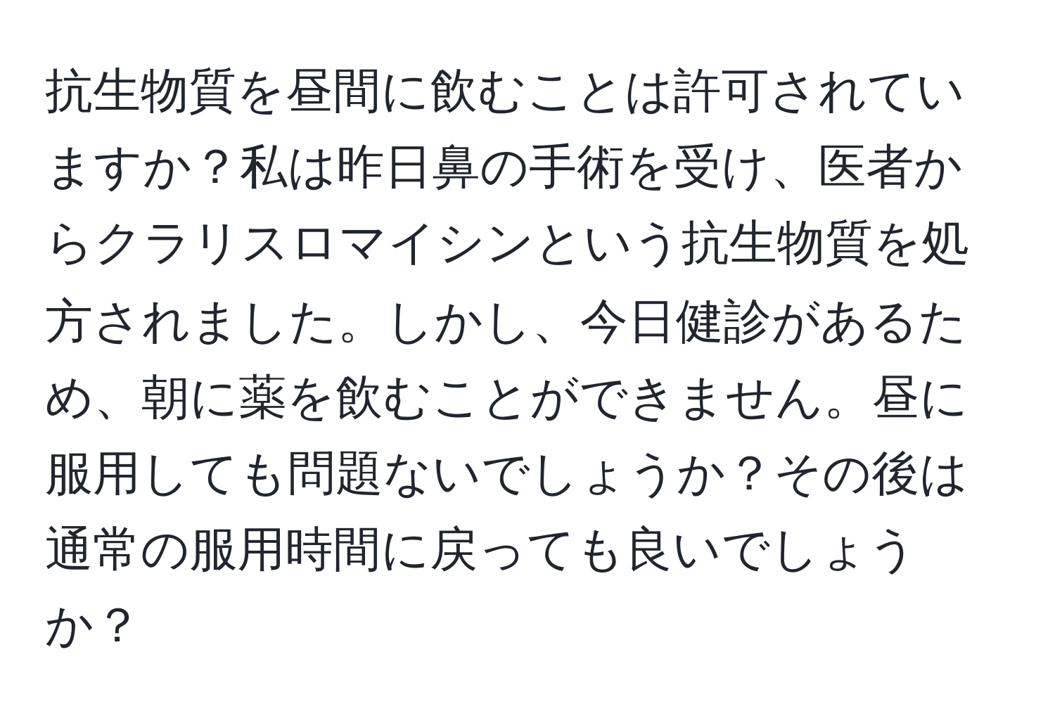 抗生物質を昼間に飲むことは許可されていますか？私は昨日鼻の手術を受け、医者からクラリスロマイシンという抗生物質を処方されました。しかし、今日健診があるため、朝に薬を飲むことができません。昼に服用しても問題ないでしょうか？その後は通常の服用時間に戻っても良いでしょうか？