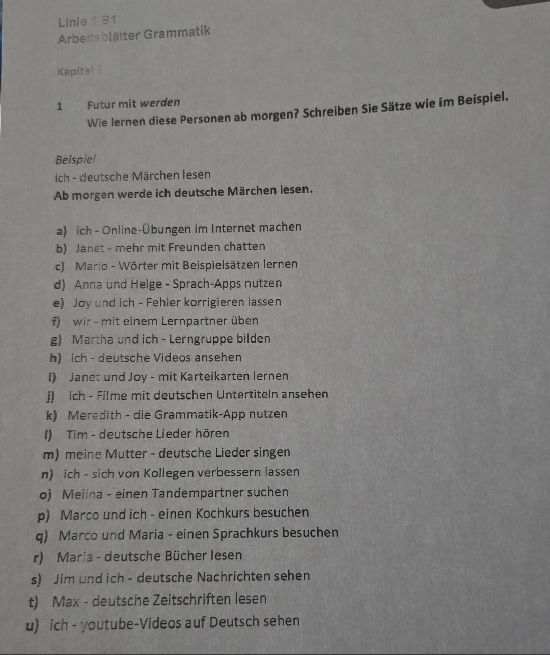 Linie1 B1 
Arbeitsblätter Grammatik 
Kapitel 5 
1 Futur mit werden 
Wie lernen diese Personen ab morgen? Schreiben Sie Sätze wie im Beispiel. 
Beispiel 
ich - deutsche Märchen lesen 
Ab morgen werde ich deutsche Märchen lesen. 
a) ich - Online-Übungen im Internet machen 
b) Janet - mehr mit Freunden chatten 
c) Mario - Wörter mit Beispielsätzen lernen 
d) Anna und Helge - Sprach-Apps nutzen 
e) Joy und ich - Fehler korrigieren lassen 
f) wir - mit einem Lernpartner üben 
g) Martha und ich - Lerngruppe bilden 
h) ich - deutsche Videos ansehen 
i) Janet und Joy - mit Karteikarten lernen 
j) ich - Filme mit deutschen Untertiteln ansehen 
k) Meredith - die Grammatik-App nutzen 
I) Tim - deutsche Lieder hören 
m) meine Mutter - deutsche Lieder singen 
n) ich - sich von Kollegen verbessern lassen 
o) Meiina - einen Tandempartner suchen 
p) Marco und ich - einen Kochkurs besuchen 
q) Marco und Maria - einen Sprachkurs besuchen 
r) Maria - deutsche Bücher lesen 
s) Jim und ich - deutsche Nachrichten sehen 
t) Max - deutsche Zeitschriften lesen 
u) ich - youtube-Videos auf Deutsch sehen