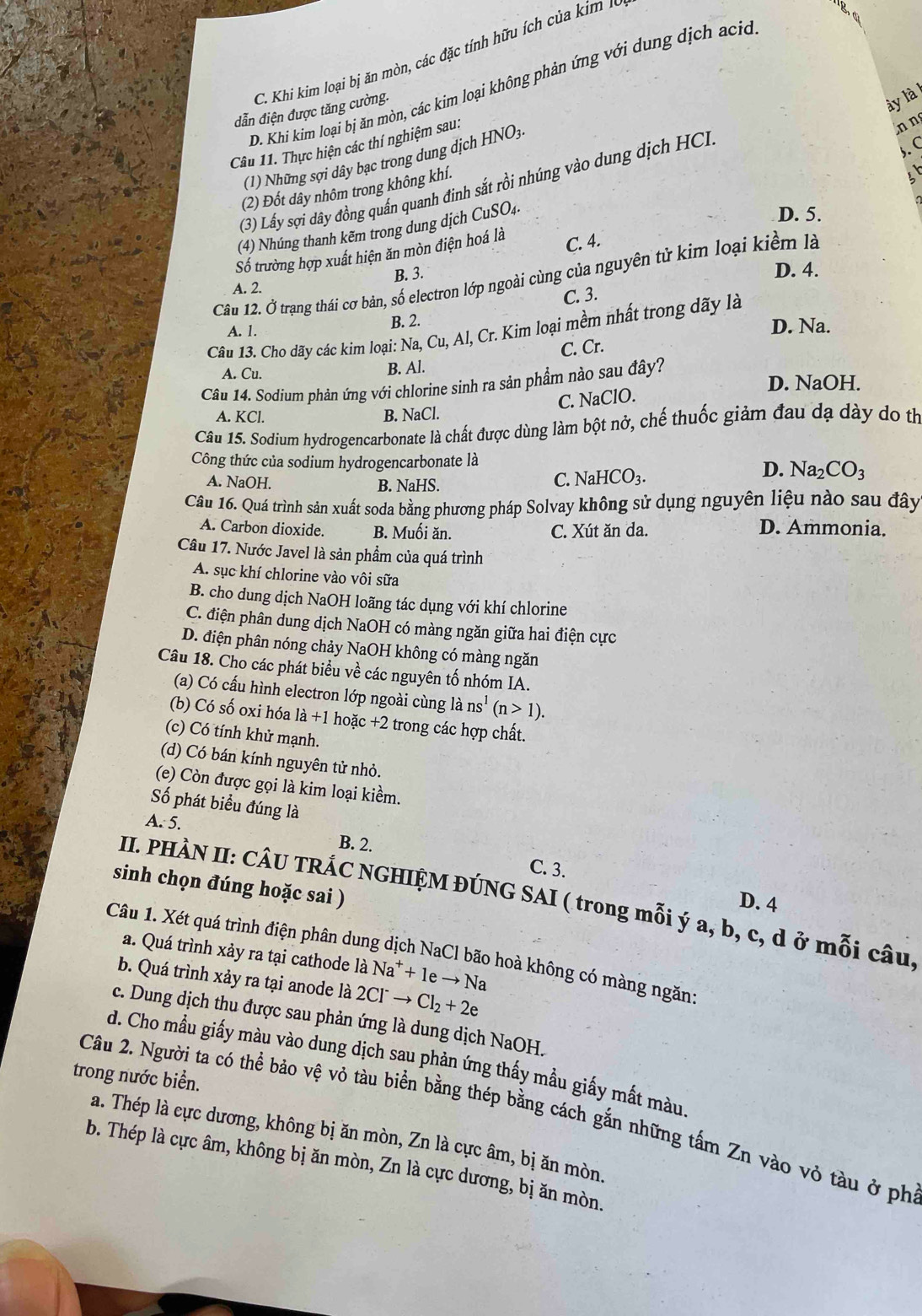 C. Khi kim loại bị ăn mòn, các đặc tính hữu ích  ủ   i   
D. Khi kim loại bị ăn mòn, các kim loại không phản ứng với dung dịch ac
ẫn điện được tăng cường.
ày là
Câu 11. Thực hiện các thí nghiệm sau:
(1) Những sợi dây bạc trong dung dịch HNO3
n n
(3) Lấy sợi dây đồng quấn quanh đinh sắt rồi nhúng vào dung dịch HC
(2) Đốt dây nhôm trong không khí.
(4) Nhúng thanh kẽm trong dung dịch CuSO4.
D. 5.
Số trường hợp xuất hiện ăn mòn điện hoá là
C. 4.
B. 3.
Câu 12. Ở trạng thái cơ bản, số electron lớp ngoài cùng của nguyên tử kim loại kiểm là
A. 2. D. 4.
C. 3.
A. 1. B. 2. D. Na.
Câu 13. Cho dãy các kim loại: Na, Cu, Al, Cr. Kim loại mềm nhất trong dãy là
C. Cr.
A. Cu.
B. Al.
D. NaOH.
Câu 14. Sodium phản ứng với chlorine sinh ra sản phẩm nào sau đây?
C. NaClO.
A. KCl. B. NaCl.
Câu 15. Sodium hydrogencarbonate là chất được dùng làm bột nở, chế thuốc giảm đau dạ dày do thị
Công thức của sodium hydrogencarbonate là
A. NaOH. C. NaHCO_3.
D. Na_2CO_3
B. NaHS.
Câu 16. Quá trình sản xuất soda bằng phương pháp Solvay không sử dụng nguyên liệu nào sau đây
A. Carbon dioxide. B. Muối ăn. C. Xút ăn da. D. Ammonia.
Câu 17. Nước Javel là sản phẩm của quá trình
A. sục khí chlorine vào vôi sữa
B. cho dung dịch NaOH loãng tác dụng với khí chlorine
C. điện phân dung dịch NaOH có màng ngăn giữa hai điện cực
D. điện phân nóng chảy NaOH không có màng ngăn
Câu 18. Cho các phát biểu về các nguyên tố nhóm IA.
(a) Có cấu hình electron lớp ngoài cùng là ns^1(n>1).
(b) Có số oxi hóa la+1hoac+2 2 trong các hợp chất.
(c) Có tính khử mạnh.
(d) Có bán kính nguyên tử nhỏ.
(e) Còn được gọi là kim loại kiềm.
Số phát biểu đúng là
A. 5.
B. 2.
C. 3.
sinh chọn đúng hoặc sai )
II. PHÀN II: CÂU TRÁC NGHIỆM ĐÚNG SAI ( trong mỗi ý a, b, c, d ở mỗi câu,
D. 4
Câu 1. Xét quá trình điện phân dung dịch NaCl bão hoà không có màng ngăn:
a. Quá trình xảy ra tại cathode là Na^++1eto Na
b. Quá trình xảy ra tại anode là 2Cl^-to Cl_2+2e
c. Dung dịch thu được sau phản ứng là dung dịch NaOH.
d. Cho mầu giấy màu vào dung dịch sau phản ứng thấy mầu giấy mất màu
trong nước biển.
Câu 2. Người ta có thể bảo vệ vỏ tàu biển bằng thép bằng cách gắn những tấm Zn vào vỏ tàu ở ph
a. Thép là cực dương, không bị ăn mòn, Zn là cực âm, bị ăn mòn.
b. Thép là cực âm, không bị ăn mòn, Zn là cực dương, bị ăn mòn.