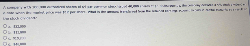 A company with 100,000 authorized shares of $4 par common stock issued 40,000 shares at $8. Subsequently, the company declared a 4% stock dividend on
a date when the market price was $12 per share. What is the amount transferred from the retained earnings account to paid-in capital accounts as a result of
the stock dividend?
a. $32,000
b. $12,800
c. $19,200
d. $48,800