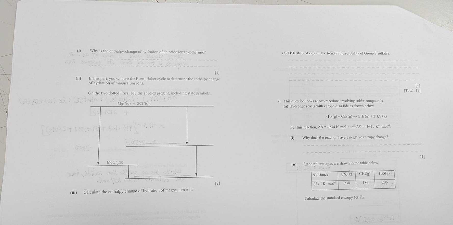 Why is the enthalpy change of hydration of chloride ions exothermic? (c) Describe and explain the trend in the solubility of Group 2 sulfates 
_ 
[1] 
(ii) In this part, you will use the Born-Haber cycle to determine the enthalpy change 
_ 
of hydration of magnesium ions 
[4] 
On the two dotted lines, add the species present, including state symbols. [Total: 19] 
2. This question looks at two reactions involving sulfur compounds 
(a) Hydrogen reacts with carbon disulfide as shown below. 
4H 
For this reaction △ H=-234kJmol^(-1) and △ S=-164JK^(-1)mol^(-1)
(i) Why does the reaction have a negative entropy change? 
_ 
_ 
[1]
MgCl₂ (s) 
(ii) Standard entropies are shown in the table below. 
[2] 
(iii) Calculate the enthalpy change of hydration of magnesium ions. 
Calculate the standard entropy for ₂