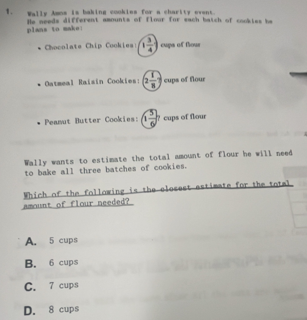 Wally Amos is baking cookies for a charity event.
He needs different amounts of flour for each batch of cookies he
plans to make:
Chocolate Chip Cookies: 1 3/4 ) cups of flour
Oatmeal Raisin Cookies: 2 1/8 ? cups of flour
Peanut Butter Cookies: 1 5/6  ? cups of flour
Wally wants to estimate the total amount of flour he will need
to bake all three batches of cookies.
Which of the following is the closest estimate for the total
amount of flour needed?
A. 5 cups
B. 6 cups
C. 7 cups
D. 8 cups