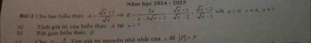 Năm học 2024 - 2025 
Bài I Cho hai biểu thức A= (sqrt(x)+1)/sqrt(x)  và B= 3x/x-3sqrt(x)+2 - (sqrt(x)+1)/sqrt(x)-2 + (sqrt(x)+2)/sqrt(x)-1  với x>0, x!= 4, x!= 1
a) Tính giá trị của biểu thức A tại x=7
b) Rút gọn biểu thức B
A Tìm giá trị nguyên nhó nhất của x đề |P|>P