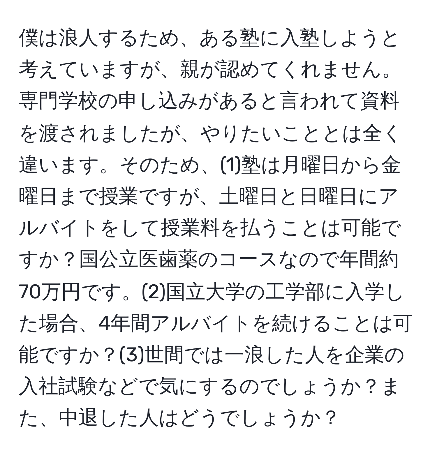 僕は浪人するため、ある塾に入塾しようと考えていますが、親が認めてくれません。専門学校の申し込みがあると言われて資料を渡されましたが、やりたいこととは全く違います。そのため、(1)塾は月曜日から金曜日まで授業ですが、土曜日と日曜日にアルバイトをして授業料を払うことは可能ですか？国公立医歯薬のコースなので年間約70万円です。(2)国立大学の工学部に入学した場合、4年間アルバイトを続けることは可能ですか？(3)世間では一浪した人を企業の入社試験などで気にするのでしょうか？また、中退した人はどうでしょうか？