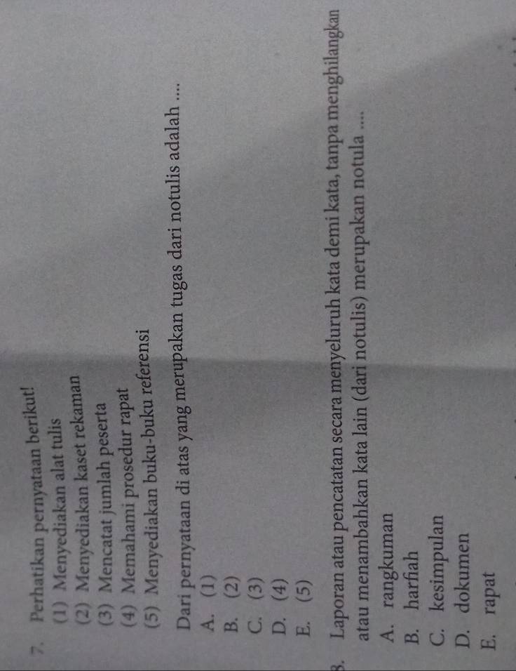 Perhatikan pernyataan berikut!
(1) Menyediakan alat tulis
(2) Menyediakan kaset rekaman
(3) Mencatat jumlah peserta
(4) Memahami prosedur rapat
(5) Menyediakan buku-buku referensi
Dari pernyataan di atas yang merupakan tugas dari notulis adalah ....
A. (1)
B. (2)
C. (3)
D. (4)
E. (5)
8. Laporan atau pencatatan secara menyeluruh kata demi kata, tanpa menghilangkan
atau menambahkan kata lain (dari notulis) merupakan notula ....
A. rangkuman
B. harfiah
C. kesimpulan
D. dokumen
E. rapat