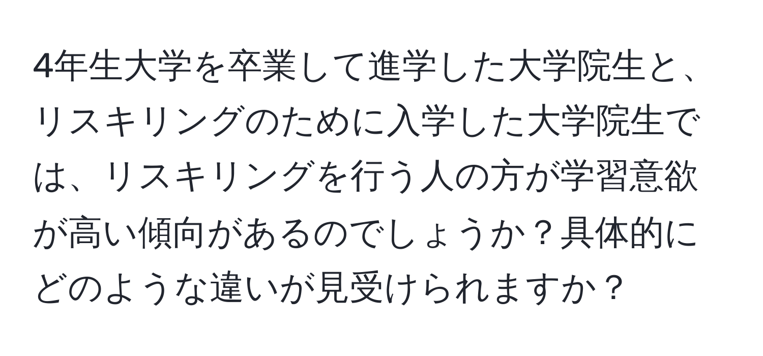 4年生大学を卒業して進学した大学院生と、リスキリングのために入学した大学院生では、リスキリングを行う人の方が学習意欲が高い傾向があるのでしょうか？具体的にどのような違いが見受けられますか？