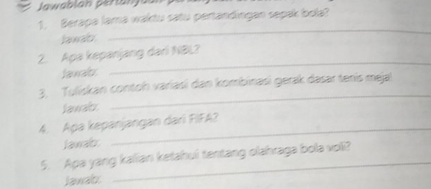 Jawablan pertanjaan 
1, Berapa lama waktu satu pertandingan sepak bola? 
Jawab: 
_ 
_ 
2. Apa kepanjang dari NBL? 
Jawab: 
3. Tuliskan contoh variasi dan kombinasi gerak dasar tenis meja! 
Jawab 
_ 
4. Apa kepanjangan dari FIFA? 
Jawab 
_ 
5. Apa yang kalian ketahui tentang olahraga bola voli? 
Jawab 
_