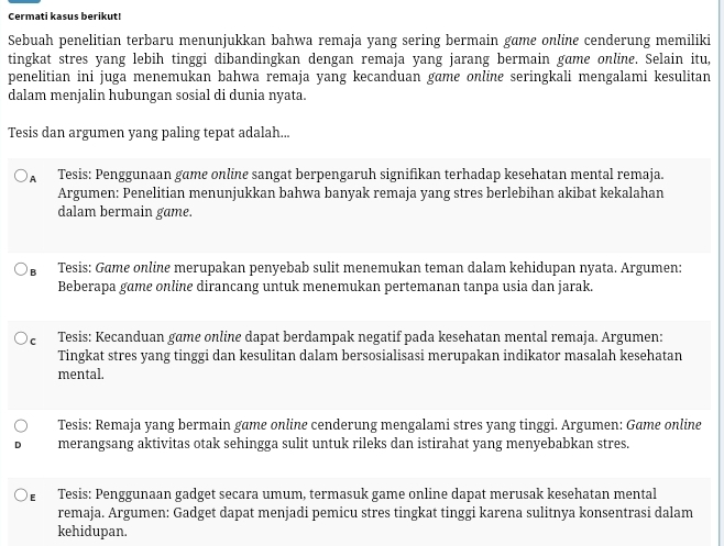 Cermati kasus berikut!
Sebuah penelitian terbaru menunjukkan bahwa remaja yang sering bermain game online cenderung memiliki
tingkat stres yang lebih tinggi dibandingkan dengan remaja yang jarang bermain game online. Selain itu,
penelitian ini juga menemukan bahwa remaja yang kecanduan game online seringkali mengalami kesulitan
dalam menjalin hubungan sosial di dunia nyata.
Tesis dan argumen yang paling tepat adalah...
A Tesis: Penggunaan game online sangat berpengaruh signifikan terhadap kesehatan mental remaja.
Argumen: Penelitian menunjukkan bahwa banyak remaja yang stres berlebihan akibat kekalahan
dalam bermain game.
B Tesis: Game online merupakan penyebab sulit menemukan teman dalam kehidupan nyata. Argumen:
Beberapa game online dirancang untuk menemukan pertemanan tanpa usia dan jarak.
c Tesis: Kecanduan game online dapat berdampak negatif pada kesehatan mental remaja. Argumen:
Tingkat stres yang tinggi dan kesulitan dalam bersosialisasi merupakan indikator masalah kesehatan
mental.
Tesis: Remaja yang bermain game online cenderung mengalami stres yang tinggi. Argumen: Game online
merangsang aktivitas otak sehingga sulit untuk rileks dan istirahat yang menyebabkan stres.
£ Tesis: Penggunaan gadget secara umum, termasuk game online dapat merusak kesehatan mental
remaja. Argumen: Gadget dapat menjadi pemicu stres tingkat tinggi karena sulitnya konsentrasi dalam
kehidupan.