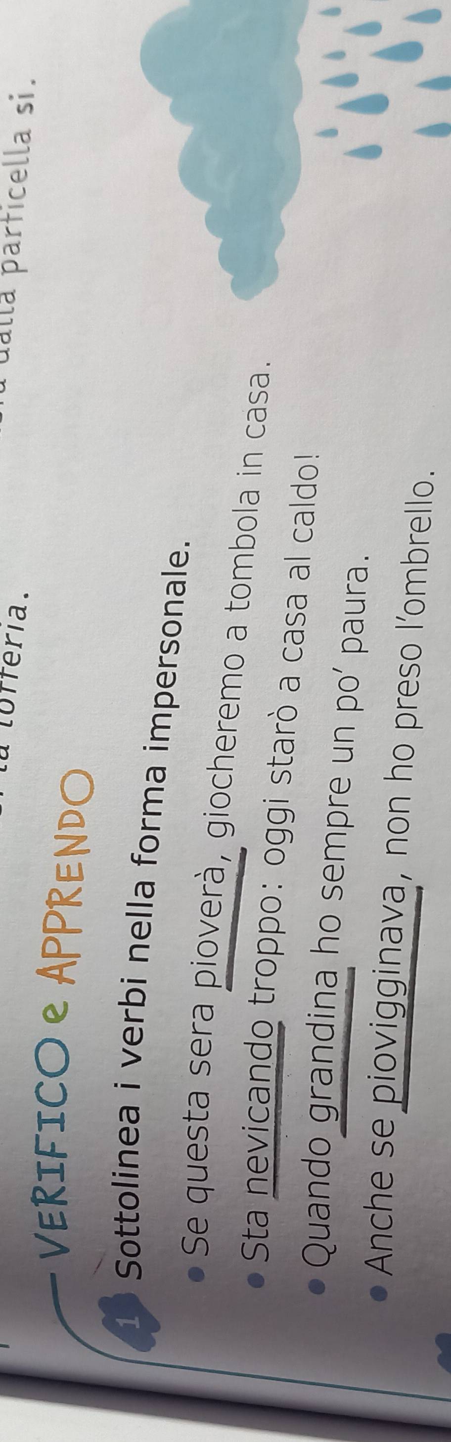 lofféria. 
dalla parficella si. 
VERIFICO еAPPRENDO 
1 Sottolinea i verbi nella forma impersonale. 
Se questa sera pioverà, giocheremo a tombola in casa. 
Sta nevicando troppo: oggi starò a casa al caldo! 
Quando grandina ho sempre un po' paura. 
Anche se piovigginava, non ho preso l’ombrello.